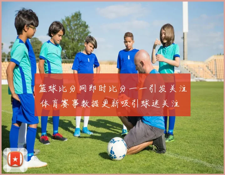 篮球比分网即时比分一一引发关注 体育赛事数据更新吸引球迷关注