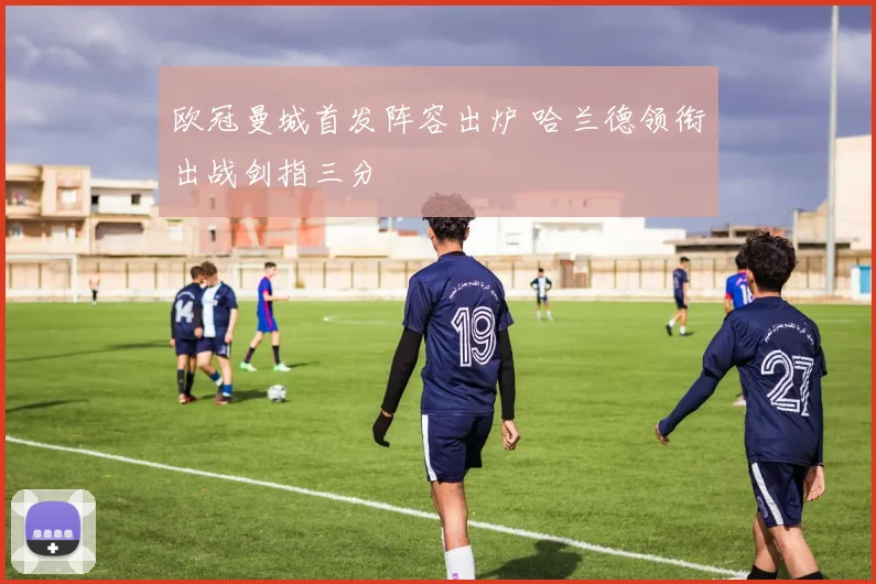 欧冠曼城首发阵容出炉 哈兰德领衔出战剑指三分