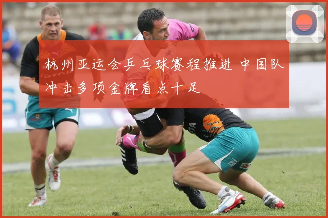 杭州亚运会乒乓球赛程推进 中国队冲击多项金牌看点十足