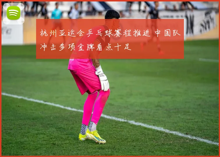 杭州亚运会乒乓球赛程推进 中国队冲击多项金牌看点十足