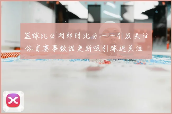篮球比分网即时比分一一引发关注 体育赛事数据更新吸引球迷关注