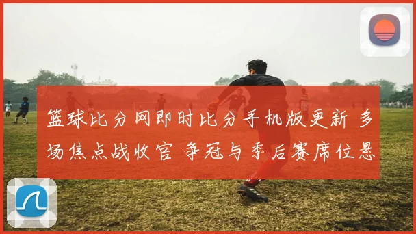 篮球比分网即时比分手机版更新 多场焦点战收官 争冠与季后赛席位悬念延续