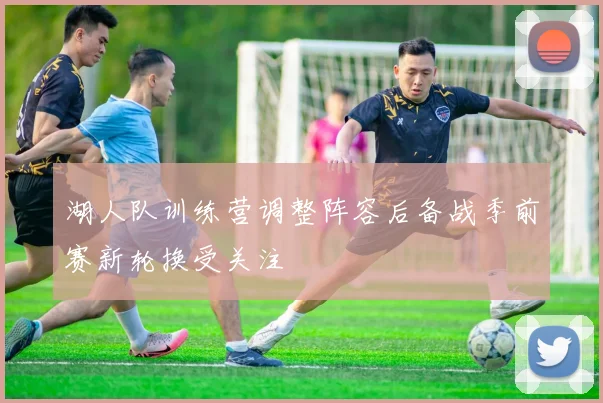 湖人队训练营调整阵容后备战季前赛新轮换受关注