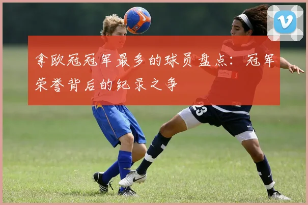 拿欧冠冠军最多的球员盘点:冠军荣誉背后的纪录之争