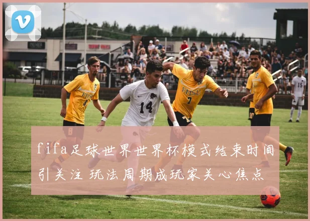 fifa足球世界世界杯模式结束时间引关注 玩法周期成玩家关心焦点