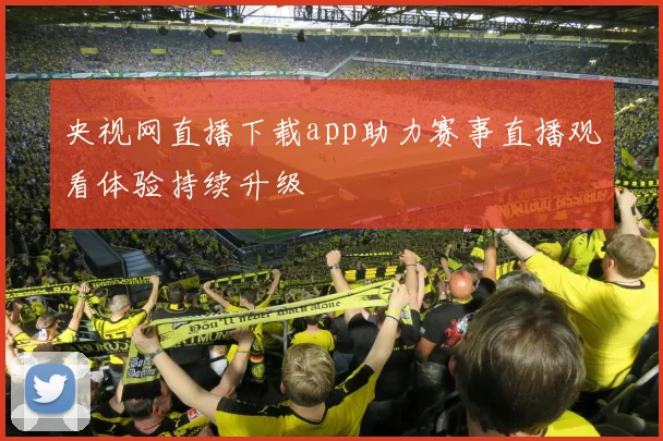 央视网直播下载app助力赛事直播观看体验持续升级